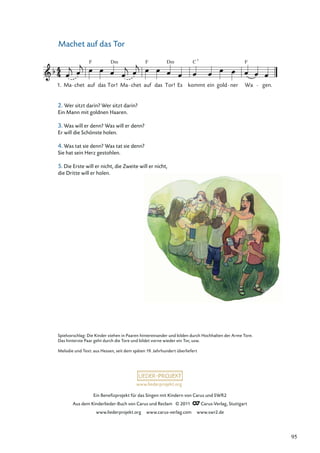 Ein Beneﬁzprojekt für das Singen mit Kindern von Carus und SWR2
Aus dem Kinderlieder-Buch von Carus und Reclam © 2011 Carus-Verlag, Stuttgart
www.liederprojekt.org www.carus-verlag.com www.swr2.de
www.liederprojekt.org
Machet auf das Tor
Ma chet auf
F
das Tor!
Dm
Ma chet auf
F
das Tor! Es
Dm
kommt
C
ein gold ner Wa
F
gen.
1.
7
Spielvorschlag: Die Kinder stehen in Paaren hintereinander und bilden durch Hochhalten der Arme Tore.
Das hinterste Paar geht durch die Tore und bildet vorne wieder ein Tor, usw.
Melodie und Text: aus Hessen, seit dem späten 19. Jahrhundert überliefert
2. Wer sitzt darin? Wer sitzt darin?
Ein Mann mit goldnen Haaren.
3. Was will er denn? Was will er denn?
Er will die Schönste holen.
4. Was tat sie denn? Was tat sie denn?
Sie hat sein Herz gestohlen.
5. Die Erste will er nicht, die Zweite will er nicht,
die Dritte will er holen.
95
 