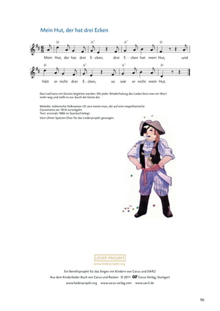 Ein Beneﬁzprojekt für das Singen mit Kindern von Carus und SWR2
Aus dem Kinderlieder-Buch von Carus und Reclam © 2011 Carus-Verlag, Stuttgart
www.liederprojekt.org www.carus-verlag.com www.swr2.de
www.liederprojekt.org
Mein Hut, der hat drei Ecken
hätt
D
er nicht drei E
A7
cken, so wär
A7
er nicht mein Hut.
D
Mein Hut,
D
der hat drei E
A7
cken, drei E
A7
cken hat mein
D
Hut, und
Das Lied kann mit Gesten begleitet werden. Mit jeder Wiederholung des Liedes lässt man ein Wort
mehr weg und stellt es nur durch die Geste dar.
Melodie: italienische Volksweise »O cara mama mia«, die auf eine neapolitanische
Canzonetta vor 1816 zurückgeht
Text: erstmals 1886 im Saarland belegt
Vom Ulmer Spatzen Chor für das Liederprojekt gesungen.
96
 