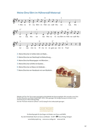 Ein Beneﬁzprojekt für das Singen mit Kindern von Carus und SWR2
Aus dem Kinderlieder-Buch von Carus und Reclam © 2011 Carus-Verlag, Stuttgart
www.liederprojekt.org www.carus-verlag.com www.swr2.de
www.liederprojekt.org
Meine Oma fährt im Hühnerstall Motorrad
2. Meine Oma hat im hohlen Zahn ein Radio...
3. Meine Oma hat nen Nachttopf mit Beleuchtung...
4. Meine Oma hat Klosettpapier mit Blümchen...
5. Meine Oma hat ne Brille mit Gardine...
6. Meine Oma hat ne Glatze mit Geländer...
7. Meine Oma hat nen Handstock mit nem Rücklicht...
tor
A
rad, mei ne O
D
ma ist ne ganz
E7
pa ten te Frau!
tor
E7
rad, Mo tor
A
rad. Mei ne O ma fährt im Hüh
D
ner stall Mo
Mei ne O
A
ma fährt im Hüh
D
ner stall Mo tor
A
rad, Mo
1.
A
Melodie und Text: Der Text wurde ursprünglich auf die Melodie des Stimmungsliedes »Wir versaufen unser Oma
ihr klein Häuschen« von Robert Steidl (1865–1927), 1922, gesungen. Die heutige Fassung ist erstmals in einer
Aufzeichnung von 1942 eindeutig belegt.
Von den Thomaner-Anwärtern (Klasse 1 und 2) Leipzig für das Liederprojekt gesungen.
97
 