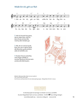 005-1
Va ter, lass die Au gen dein ü ber mei nem Bet te sein.
5. Müde bin ich, geh zur Ruh
1. Mü de bin ich, geh zur Ruh, schlie ße bei de Äug lein zu.
F C F F C F
7 7
F F F
B C Dm Gm C
7 7
www.liederprojekt.org
Ein Benefizprojekt für das Singen mit Kindern von Carus und SWR2
Aus dem Wiegenlieder-Buch von Carus und Reclam © 2010 C_Carus-Verlag, Stuttgart
www.liederprojekt.org www.carus-verlag.com www.swr2.de
6
Melodie: Volksweise (Taler, Taler, du musst wandern)
Text: Luise Hensel (1798–1876)
Von Christian und Paulina Elsner für das Liederprojekt gesungen. (Wiegenlieder-CD, Vol. 1, Carus)
Müde bin ich, geh zur Ruh
2. Hab ich Unrecht heut getan,
sieh es, lieber Gott, nicht an,
deine Gnad und Jesu Blut
macht ja allen Schaden gut.
3. Alle, die mir sind verwandt,
Gott, lass ruhn in deiner Hand,
alle Menschen, groß und klein,
sollen dir befohlen sein.
4. Kranken Herzen sende Ruh,
nasse Augen schließe zu.
Lass den Mond am Himmel stehn
und die stille Welt besehn.
98
 