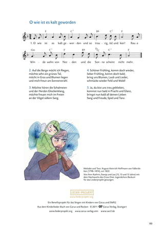 Ein Beneﬁzprojekt für das Singen mit Kindern von Carus und SWR2
Aus dem Kinderlieder-Buch von Carus und Reclam © 2011 Carus-Verlag, Stuttgart
www.liederprojekt.org www.carus-verlag.com www.swr2.de
www.liederprojekt.org
O wie ist es kalt geworden
2. Auf die Berge möcht ich ﬂiegen,
möchte sehn ein grünes Tal,
möcht in Gras und Blumen liegen
und mich freun am Sonnenstrahl.
3. Möchte hören die Schalmeien
und der Herden Glockenklang,
möchte freuen mich im Freien
an der Vögel süßem Sang.
O wie ist es kalt ge wor den und so trau rig, öd und leer! Rau e
F
1.
F
C
C B
7 7
Win de wehn von Nor den und die Son ne scheint nicht mehr.
F F
C
Gm B F C
7 7
C
Melodie und Text: August Heinrich Hoffmann von Fallersle-
ben (1798–1874), um 1835
Von Ann-Kathrin, Svenja und Lea (15, 13 und 13 Jahre) mit
dem Nachwuchs des Cross Over Jugendchors Beckum
für das Liederprojekt gesungen.
4. Schöner Frühling, komm doch wieder,
lieber Frühling, komm doch bald;
bring uns Blumen, Laub und Lieder,
schmücke wieder Feld und Wald!
5. Ja, du bist uns treu geblieben,
kommst nun bald in Pracht und Glanz,
bringst nun bald all deinen Lieben
Sang und Freude, Spiel und Tanz.
99
 