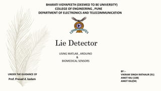 Lie Detector
UNDER THE GUIDANCE OF
Prof. Prasad d. kadam
USING MATLAB , ARDUINO
&
BIOMEDICAL SENSORS
BY :-
VIKRAM SINGH RATHAUR (91)
ANKIT RAJ (108)
ANKIT RAJ(94)
BHARATI VIDYAPEETH (DEEMED TO BE UNIVERSITY)
COLLEGE OF ENGINEERING , PUNE
DEPARTMENT OF ELECTRONICS AND TELECOMMUNICATION
 