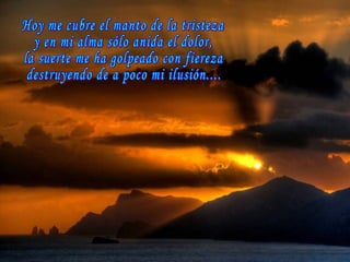 Hoy me cubre el manto de la tristeza y en mi alma sólo anida el dolor, la suerte me ha golpeado con fiereza destruyendo de a poco mi ilusión.... 