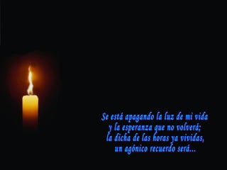 Se está apagando la luz de mi vida y la esperanza que no volverá; la dicha de las horas ya vividas, un agónico recuerdo será... 