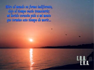 Miro al mundo en forma indiferente, dejo el tiempo vacío transcurrir; mi herido corazón pide a mi mente que termine este tiempo de morir... E. R. A. 
