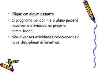 Clique em algum assunto O programa vai abrir e o aluno poderá resolver a atividade no próprio computador. São diversas atividades relacionadas a nove disciplinas diferentes.  