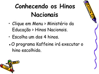 Conhecendo os Hinos Nacionais Clique em Menu > Ministério da Educação > Hinos Nacionais. Escolha um dos 4 hinos. ● O programa Kaffeine irá executar o hino escolhido.  