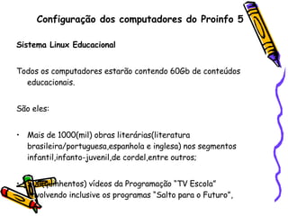 Configuração dos computadores do Proinfo 5 Sistema Linux Educacional Todos os computadores estarão contendo 60Gb de conteúdos educacionais. São eles:   Mais de 1000(mil) obras literárias(literatura brasileira/portuguesa,espanhola e inglesa) nos segmentos infantil,infanto-juvenil,de cordel,entre outros; 500(quinhentos) vídeos da Programação “TV Escola” envolvendo inclusive os programas “Salto para o Futuro”, 