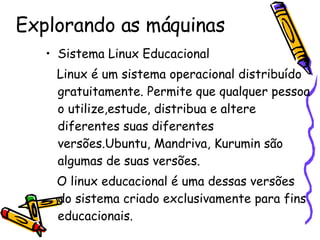 Explorando as máquinas Sistema Linux Educacional Linux é um sistema operacional distribuído gratuitamente. Permite que qualquer pessoa o utilize,estude, distribua e altere diferentes suas diferentes versões.Ubuntu, Mandriva, Kurumin são algumas de suas versões. O linux educacional é uma dessas versões do sistema criado exclusivamente para fins educacionais. Nossos servidores possuem  configurações bem modernas para dar conta dos seus terminais. 