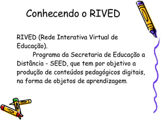 RIVED (Rede Interativa Virtual de Educação). Programa da Secretaria de Educação a Distância - SEED, que tem por objetivo a produção de conteúdos pedagógicos digitais, na forma de objetos de aprendizagem . Conhecendo o RIVED 