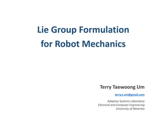 Lie Group Formulation 
for Robot Mechanics 
Terry Taewoong Um 
terry.t.um@gmail.com 
Adaptive Systems Laboratory 
Electrical and Computer Engineering 
University of Waterloo 
 