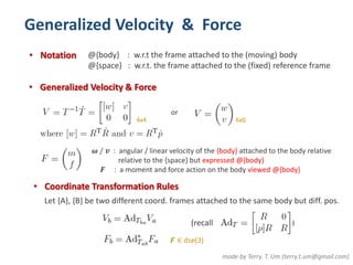 Generalized Velocity & Force 
• Notation @{body} : w.r.t the frame attached to the (moving) body 
@{space} : w.r.t. the frame attached to the (fixed) reference frame 
• Generalized Velocity & Force 
4x4 
• Coordinate Transformation Rules 
made by Terry. T. Um (terry.t.um@gmail.com) 
or 
6x6 
흎 / 풗 : angular / linear velocity of the {body} attached to the body relative 
relative to the {space} but expressed @{body} 
푭 : a moment and force action on the body viewed @{body} 
Let {A}, {B} be two different coord. frames attached to the same body but diff. pos. 
(recall ) 
푭 ∈ dse(3) 
 