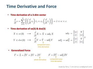 Time Derivative and Force 
• Time derivative of a 3-dim vector 
• Time derivative of se(3) & dse(3) 
made by Terry. T. Um (terry.t.um@gmail.com) 
• Generalized Force 
component-wise 
time derivative 
whole derivative component-wise 
time derivative 
 