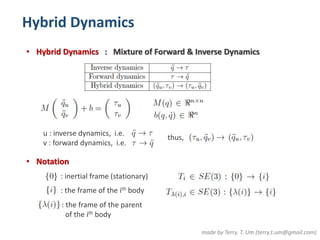 Hybrid Dynamics 
• Hybrid Dynamics : Mixture of Forward & Inverse Dynamics 
made by Terry. T. Um (terry.t.um@gmail.com) 
u : inverse dynamics, i.e. 
v : forward dynamics, i.e. 
thus, 
• Notation 
: inertial frame (stationary) 
: the frame of the ith body 
: the frame of the parent 
of the ith body 
 