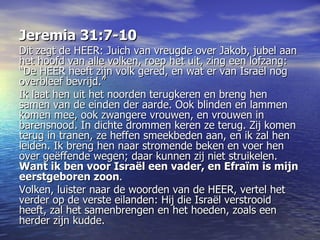 Jeremia 31:7-10 Dit zegt deHEER: Juich van vreugde over Jakob, jubel aan het hoofd van alle volken, roep het uit, zing een lofzang: “DeHEERheeft zijn volk gered, en wat er van Israël nog overbleef bevrijd.” Ik laat hen uit het noorden terugkeren en breng hen samen van de einden der aarde. Ook blinden en lammen komen mee, ook zwangere vrouwen, en vrouwen in barensnood. In dichte drommen keren ze terug. Zij komen terug in tranen, ze heffen smeekbeden aan, en ik zal hen leiden. Ik breng hen naar stromende beken en voer hen over geëffende wegen; daar kunnen zij niet struikelen.  Want ik ben voor Israël een vader, en Efraïm is mijn eerstgeboren zoon .  Volken, luister naar de woorden van deHEER, vertel het verder op de verste eilanden: Hij die Israël verstrooid heeft, zal het samenbrengen en het hoeden, zoals een herder zijn kudde. 