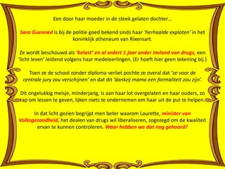 Een door haar moeder in de steek gelaten dochter… 
Sara Guenned is bij de politie goed bekend sinds haar ‘herhaalde exploten’ in het 
koninklijk atheneum van Rixensart. 
Ze wordt beschouwd als ‘belast’ en al sedert 1 jaar onder invloed van drugs, een 
’licht leven’ leidend volgens haar medeleerlingen. (Er hoeft hier geen tekening bij.) 
Toen ze de school zonder diploma verliet pochte ze overal dat ‘ze voor de 
centrale jury zou verschijnen’ en dat dit ’dankzij mama een formaliteit zou zijn’. 
Dit ongelukkig meisje, minderjarig, is aan haar lot overgelaten en haar ouders, zo 
rap om lessen te geven, lijken niets te ondernemen om haar uit de put te helpen. 
In dat licht gezien begrijpt men beter waarom Laurette, minister van 
Volksgezondheid, het dealen van drugs wil liberaliseren, zogezegd om de kwaliteit 
ervan te kunnen controleren. Waar hebben we dat nog gehoord? 
 