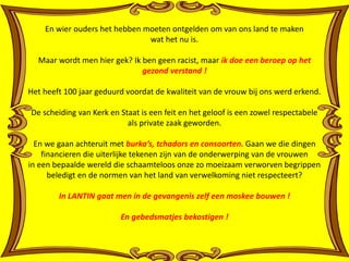 En wier ouders het hebben moeten ontgelden om van ons land te maken 
wat het nu is. 
Maar wordt men hier gek? Ik ben geen racist, maar ik doe een beroep op het 
gezond verstand ! 
Het heeft 100 jaar geduurd voordat de kwaliteit van de vrouw bij ons werd erkend. 
De scheiding van Kerk en Staat is een feit en het geloof is een zowel respectabele 
als private zaak geworden. 
En we gaan achteruit met burka’s, tchadors en consoorten. Gaan we die dingen 
financieren die uiterlijke tekenen zijn van de onderwerping van de vrouwen 
in een bepaalde wereld die schaamteloos onze zo moeizaam verworven begrippen 
beledigt en de normen van het land van verwelkoming niet respecteert? 
In LANTIN gaat men in de gevangenis zelf een moskee bouwen ! 
En gebedsmatjes bekostigen ! 
 