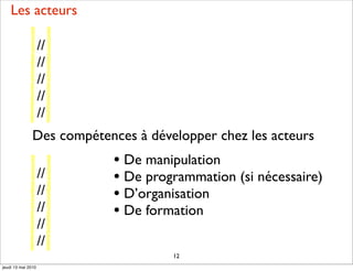 Les acteurs

                    //
                    //
                    //
                    //
                    //
               Des compétences à développer chez les acteurs
                           • De manipulation
                    //     • De programmation (si nécessaire)
                    //     • D’organisation
                    //     • De formation
                    //
                    //
                                     12
jeudi 13 mai 2010
 