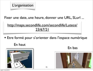 L’organisation


      Fixer une date, une heure, donner une URL, SLurl ...
            http://maps.secondlife.com/secondlife/Lutece/
                              23/67/21

      • Etre formé pour s’orienter dans l’espace numérique
                     En haut
                                                  En bas



                                     15
jeudi 13 mai 2010
 