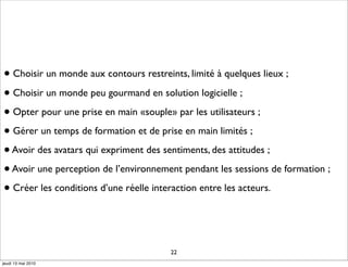 • Choisir un monde aux contours restreints, limité à quelques lieux ;
• Choisir un monde peu gourmand en solution logicielle ;
• Opter pour une prise en main «souple» par les utilisateurs ;
• Gérer un temps de formation et de prise en main limités ;
• Avoir des avatars qui expriment des sentiments, des attitudes ;
• Avoir une perception de l’environnement pendant les sessions de formation ;
• Créer les conditions d’une réelle interaction entre les acteurs.



                                        22
jeudi 13 mai 2010
 