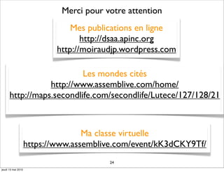 Merci pour votre attention
                                Mes publications en ligne
                                   http://dsaa.apinc.org
                            http://moiraudjp.wordpress.com

                          Les mondes cités
                 http://www.assemblive.com/home/
      http://maps.secondlife.com/secondlife/Lutece/127/128/21



                                   Ma classe virtuelle
                    https://www.assemblive.com/event/kK3dCKY9Tf/
                                         24
jeudi 13 mai 2010
 