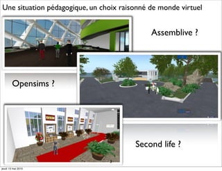 Une situation pédagogique, un choix raisonné de monde virtuel


                                             Assemblive ?




        Opensims ?




                                        Second life ?
                                3
jeudi 13 mai 2010
 