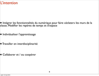 L’intention



• Intégrer les fonctionnalités du numérique pour faire «éclater» les murs de la
classe. Modiﬁer les repères de temps et d’espace


• Individualiser l’apprentissage

• Travailler en interdisciplinarité

• Collaborer et / ou coopérer



                                          8
jeudi 13 mai 2010
 