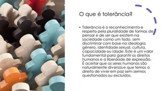 O que é tolerância?
• Tolerância é o reconhecimento e
respeito pela pluralidade de formas de
pensar e de ser que existem na
sociedade como um todo, sem
discriminar com base na ideologia,
género, identidade sexual, cultura,
capacidade ou idade. Este é um valor
fundamental para garantir os direitos
humanos e a liberdade de expressão.
É aceitar que os seres humanos são
naturalmente diversos e que temos o
direito de viver em paz sem sermos
questionados ou excluídos.
 