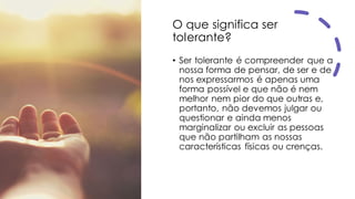 O que significa ser
tolerante?
• Ser tolerante é compreender que a
nossa forma de pensar, de ser e de
nos expressarmos é apenas uma
forma possível e que não é nem
melhor nem pior do que outras e,
portanto, não devemos julgar ou
questionar e ainda menos
marginalizar ou excluir as pessoas
que não partilham as nossas
características físicas ou crenças.
 