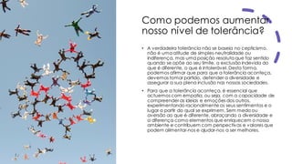 Como podemos aumentar
nosso nível de tolerância?
• A verdadeira tolerância não se baseia no cepticismo,
não é uma atitude de simples neutralidade ou
indiferença, mas uma posição resoluta que faz sentido
quando se opõe ao seu limite, a exclusão indevida do
que é diferente, o que é intolerável. Desta forma,
podemos afirmar que para que a tolerância aconteça,
devemos tomar partido, defender a diversidade e
assegurar a sua plena inclusão nas nossas sociedades.
• Para que a tolerância aconteça, é essencial que
actuemos com empatia, ou seja, com a capacidade de
compreender as ideias e emoções dos outros,
experimentando racionalmente os seus sentimentos e o
lugar a partir do qual se exprimem. Sem medo ou
aversão ao que é diferente, abraçando a diversidade e
a diferença como elementos que enriquecem o nosso
ambiente e contribuem com perspectivas e valores que
podem alimentar-nos e ajudar-nos a ser melhores.
 