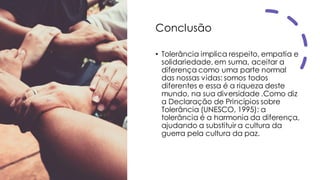 Conclusão
• Tolerância implica respeito, empatia e
solidariedade, em suma, aceitar a
diferença como uma parte normal
das nossas vidas: somos todos
diferentes e essa é a riqueza deste
mundo, na sua diversidade .Como diz
a Declaração de Princípios sobre
Tolerância (UNESCO, 1995): a
tolerância é a harmonia da diferença,
ajudando a substituir a cultura da
guerra pela cultura da paz.
 