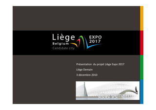 Présentation du projet Liège Expo 2017
Liège Demain
3 décembre 2010




CONFIDENTIEL ET PROPRIETE DE LA SCRL LIEGE EXPO 2017
Toute utilisation de ce support, ainsi que de son contenu, sans autorisation
expresse de la SCRL Liège Expo 2017 est strictement interdite.
 