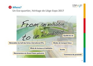 2   Where?
    Un Eco-quartier, héritage de Liège Expo 2017




                                                                          Qualité de vie



Rénovation du hall des foires international (FIL)             Modes de transport doux


                             Mixte de bureaux et habitation
                                                                      Ecoles

      Reconversion du Grand Palais (patinoire)
                                                                           Commerce de proximité


                                                                                               13
 