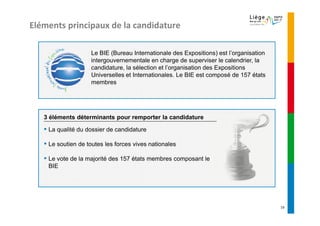 Eléments principaux de la candidature

                    Le BIE (Bureau Internationale des Expositions) est l’organisation
                    intergouvernementale en charge de superviser le calendrier, la
                    candidature, la sélection et l’organisation des Expositions
                    Universelles et Internationales. Le BIE est composé de 157 états
                    membres




   3 éléments déterminants pour remporter la candidature

   ▪ La qualité du dossier de candidature
   ▪ Le soutien de toutes les forces vives nationales
   ▪ Le vote de la majorité des 157 états membres composant le
    BIE




                                                                                        19
 