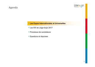 Agenda




         ▪   Les Expos Internationales et Universelles

         ▪   Les 5W de Liège Expo 2017

         ▪   Processus de candidature

         ▪   Questions et réponses




                                                         2
 