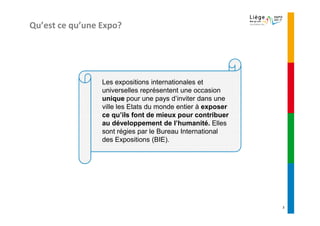 Qu’est ce qu’une Expo?




                 Les expositions internationales et
                 universelles représentent une occasion
                 unique pour une pays d’inviter dans une
                 ville les Etats du monde entier à exposer
                 ce qu’ils font de mieux pour contribuer
                 au développement de l’humanité. Elles
                 sont régies par le Bureau International
                 des Expositions (BIE).




                                                             3
 