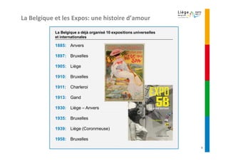 La Belgique et les Expos: une histoire d’amour

            La Belgique a déjà organisé 10 expositions universelles
            et internationales

            1885: Anvers

            1897: Bruxelles

            1905: Liège

            1910: Bruxelles

            1911:   Charleroi

            1913: Gand

            1930: Liège – Anvers

            1935: Bruxelles

            1939: Liège (Coronmeuse)

            1958: Bruxelles
                                                                      5
 