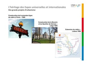 L’héritage des Expos universelles et internationales
Des grands projets d’urbanisme

Construction de la première ligne
de métro à Paris – 1900


                                    Construction de la Boverie
                                    et du Quartier de Vennes –
                                                    Liège 1905

                                                                 Extension du métro –
                                                                         Lisboa 1998




                                                                                    7
 