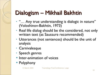 Dialogism – Mikhail Bakhtin “…  Any true understanding is dialogic in nature” (Voloshinov-Bakhtin, 1973) Real life dialog should be the considered, not only written text (as Saussure recommended) Utterances (not sentences) should be the unit of analysis Carnivalesque Speech genres Inter-animation of voices Polyphony  10 March 2009 Towntology Final Conference, Liege 