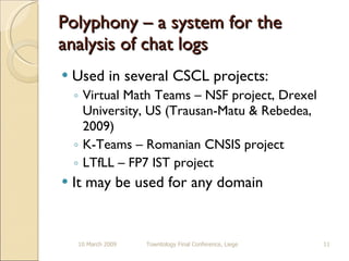 Polyphony – a system for the analysis of chat logs Used in several CSCL projects: Virtual Math Teams – NSF project, Drexel University, US (Trausan-Matu & Rebedea, 2009) K-Teams – Romanian CNSIS project LTfLL – FP7 IST project It may be used for any domain 10 March 2009 Towntology Final Conference, Liege 