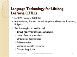 Language Technology for Lifelong Learning (LTfLL) EU FP7 Project, 2008-2011 Netherlands, France, United Kingdom, Germany, Romania, Bulgaria Technologies considered: Chat (conversation) analysis Latent Semantic Analysis Ontologies (semantics) Folksonomies Semantic Social Networks Corpus linguistics 10 March 2009 Towntology Final Conference, Liege 