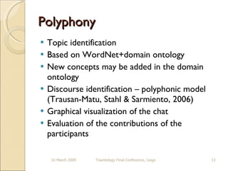 Polyphony  Topic identification Based on WordNet+domain ontology New concepts may be added in the domain ontology Discourse identification – polyphonic model (Trausan-Matu, Stahl & Sarmiento, 2006) Graphical visualization of the chat Evaluation of the contributions of the participants 10 March 2009 Towntology Final Conference, Liege 