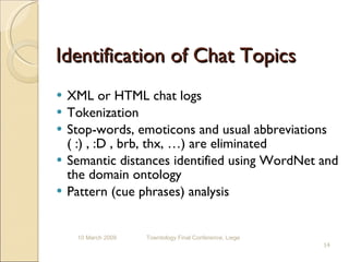 Identification of Chat Topics XML or HTML chat logs Tokenization Stop-words, emoticons and usual abbreviations ( :) , :D , brb, thx, …) are eliminated Semantic distances identified using WordNet and the domain ontology Pattern (cue phrases) analysis 10 March 2009 Towntology Final Conference, Liege 