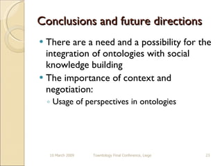 Conclusions and future directions There are a need and a possibility for the integration of ontologies with social knowledge building The importance of context and negotiation: Usage of perspectives in ontologies 10 March 2009 Towntology Final Conference, Liege 