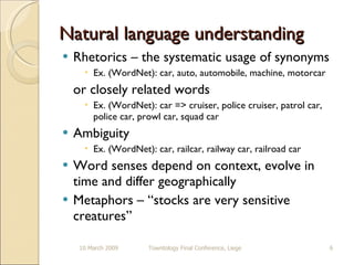 Natural language understanding Rhetorics – the systematic usage of synonyms Ex. (WordNet): car, auto, automobile, machine, motorcar or closely related words Ex. (WordNet): car => cruiser, police cruiser, patrol car, police car, prowl car, squad car Ambiguity  Ex. (WordNet): car, railcar, railway car, railroad car Word senses depend on context, evolve in time and differ geographically  Metaphors – “stocks are very sensitive creatures” 10 March 2009 Towntology Final Conference, Liege 