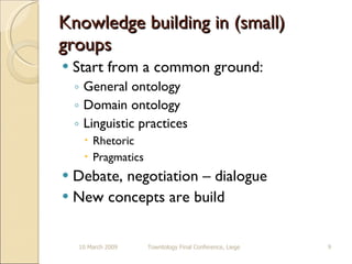 Knowledge building in (small) groups Start from a common ground: General ontology Domain ontology Linguistic practices Rhetoric Pragmatics  Debate, negotiation – dialogue New concepts are build 10 March 2009 Towntology Final Conference, Liege 