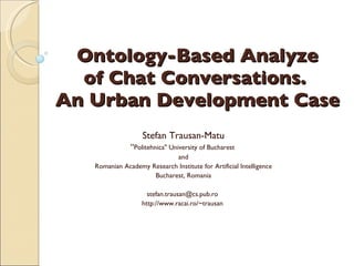 Ontology-Based Analyze of Chat Conversations.  An Urban Development Case Stefan Trausan-Matu “ Politehnica&quot; University of Bucharest  and Romanian Academy Research Institute for Artificial Intelligence Bucharest, Romania stefan.trausan@cs.pub.ro  http://www.racai.ro/~trausan   