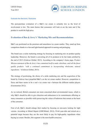 LIEGE Oriane
Year 2013
	
  
13/21	
  
Evaluate	
  the	
  Decision	
  /	
  Outcome	
  	
  
The post-purchase evaluation of a B&J’s ice cream is certainly low as the level of
involvement is low. The main factors that consumers will look at are the taste and if the
product is worth the high price.
Evaluation of Ben & Jerry’s’ Marketing Mix and Recommendations
B&J’s are positioned on the premium and naturalness ice cream market. They stand up from
competitors thanks to a fun and light-hearted approach in naming and packaging.
The brand uses a niche marketing strategy by focusing its marketing mix on product quality
leadership. Moreover, the brand is converting all of its products to be fair trade certified by
the end of 2013 (Unilever Global, 2013). According to the company’s home page, Product
Mission statement of Ben & Jerry’s has committed itself to make, distribute, and sell the finest
quality products “with a continued commitment to incorporating wholesome, natural
ingredients.” (Unilever Global, 2013).
The strategy of positioning, the choice of a niche marketing mix and the acquisition of the
brand by Unilever have propelled B&J’s on the ice cream market. However, competition is
fierce and there seems to be a real « ice cream war » between the different market players
(Euromonitor 2012).
As we noticed, British consumers are more concerned about environmental issues, which is
why B&J's should be able to give direction and enthusiasm to its commitments affecting as
many consumers as possible while preserving the values of hedonism that remain at the heart
of the consumer.
First of all, B&J’s should enlarge their market by focusing on non-users looking for light
version. According to Mintel Report (GMI/Mintel, 2012), 55-64 year-olds and retired are a
potential target because they are the most likely to pay for high-quality ingredients when
buying ice cream. Besides, this segment is the most health-conscious.
 