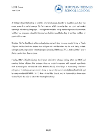 LIEGE Oriane
Year 2013
	
  
14/21	
  
A strategy should be built up to win this new target group. In order to meet this goal, they can
create a new less and zero-sugar B&J’s ice cream which currently does not exist, and market
it through advertising campaigns. This segment could be really interesting because consumers
will buy ice cream as a treat for themselves, but they could also buy it for their children or
grandchildren too.
Besides, B&J’s should extend their distribution network too, because people living in North
England and Scotland and people from villages and rural locations are the most likely to look
for high quality ingredients when buying ice cream (GMI/Mintel, 2012). Indeed, B&J’s aren’t
that present within these regions.
Finally, B&J’s should maintain their target interest by always putting effort in R&D and
creating limited editions. For instance, they can create ice creams with unusual ingredients
such as really good varieties of cacao. Indeed, the key role it plays in maintaining consumer
interest, as two thirds of users report liking to try new flavours when talking about food and
beverage market (MINTEL, 2012). For a brand like Ben & Jerry’s, health-driven innovation
will surely be the road to follow for future profitability.
 