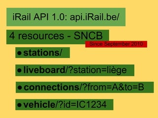iRail API 1.0: api.iRail.be/

4 resources - SNCB
                    Since September 2010
 ● stations/
 ● liveboard/?station=liège
 ● connections/?from=A&to=B
 ● vehicle/?id=IC1234
 